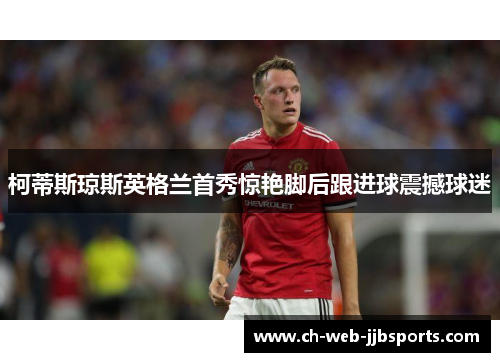 柯蒂斯琼斯英格兰首秀惊艳脚后跟进球震撼球迷 柯蒂斯琼斯英格兰首秀惊艳脚后跟进球震撼球迷